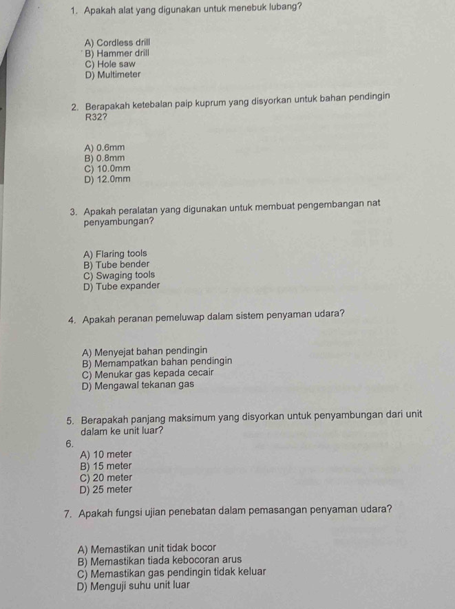 Apakah alat yang digunakan untuk menebuk lubang?
A) Cordless drill
B) Hammer drill
C) Hole saw
D) Multimeter
2. Berapakah ketebalan paip kuprum yang disyorkan untuk bahan pendingin
R32?
A) 0.6mm
B) 0.8mm
C) 10.0mm
D) 12.0mm
3. Apakah peralatan yang digunakan untuk membuat pengembangan nat
penyambungan?
A) Flaring tools
B) Tube bender
C) Swaging tools
D) Tube expander
4. Apakah peranan pemeluwap dalam sistem penyaman udara?
A) Menyejat bahan pendingin
B) Memampatkan bahan pendingin
C) Menukar gas kepada cecair
D) Mengawal tekanan gas
5. Berapakah panjang maksimum yang disyorkan untuk penyambungan dari unit
dalam ke unit luar?
6.
A) 10 meter
B) 15 meter
C) 20 meter
D) 25 meter
7. Apakah fungsi ujian penebatan dalam pemasangan penyaman udara?
A) Memastikan unit tidak bocor
B) Memastikan tiada kebocoran arus
C) Memastikan gas pendingin tidak keluar
D) Menguji suhu unit luar