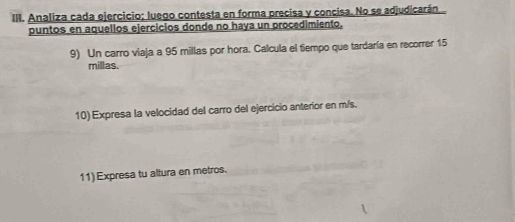 Analiza cada ejercicio: luego contesta en forma precisa y concisa. No se adjudicarán 
puntos en aquellos ejercicios donde no haya un procedimiento. 
9) Un carro viaja a 95 millas por hora. Calcula el tiempo que tardaría en recorrer 15
millas. 
10) Expresa la velocidad del carro del ejercicio anterior en m/s. 
11)Expresa tu altura en metros.