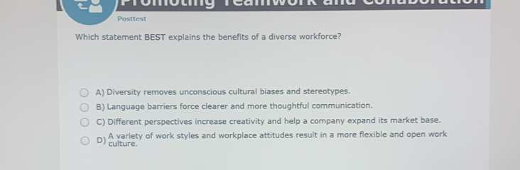 Posttest
Which statement BEST explains the benefits of a diverse workforce?
A) Diversity removes unconscious cultural biases and stereotypes.
B) Language barriers force clearer and more thoughtful communication.
C) Different perspectives increase creativity and help a company expand its market base.
D) A variety of work styles and workplace attitudes result in a more flexible and open work
culture.