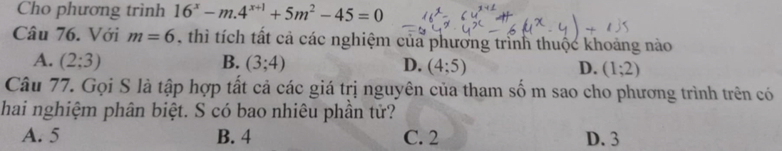 Cho phương trình 16^x-m.4^(x+1)+5m^2-45=0
Câu 76. Với m=6 thì tích tất cả các nghiệm của phương trình thuộc khoảng nào
A. (2;3) B. (3;4) D. (4;5) D. (1;2)
Câu 77. Gọi S là tập hợp tất cả các giá trị nguyên của tham số m sao cho phương trình trên có
hai nghiệm phân biệt. S có bao nhiêu phần tử?
A. 5 B. 4 C. 2 D. 3