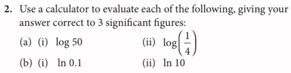 Use a calculator to evaluate each of the following, giving your 
answer correct to 3 significant figures: 
(a) (i) log 50 (ii) log ( 1/4 )
(b) (i) ln 0.1 (ii) ln 10