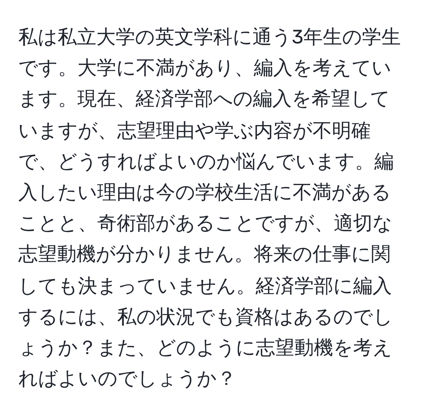 私は私立大学の英文学科に通う3年生の学生です。大学に不満があり、編入を考えています。現在、経済学部への編入を希望していますが、志望理由や学ぶ内容が不明確で、どうすればよいのか悩んでいます。編入したい理由は今の学校生活に不満があることと、奇術部があることですが、適切な志望動機が分かりません。将来の仕事に関しても決まっていません。経済学部に編入するには、私の状況でも資格はあるのでしょうか？また、どのように志望動機を考えればよいのでしょうか？