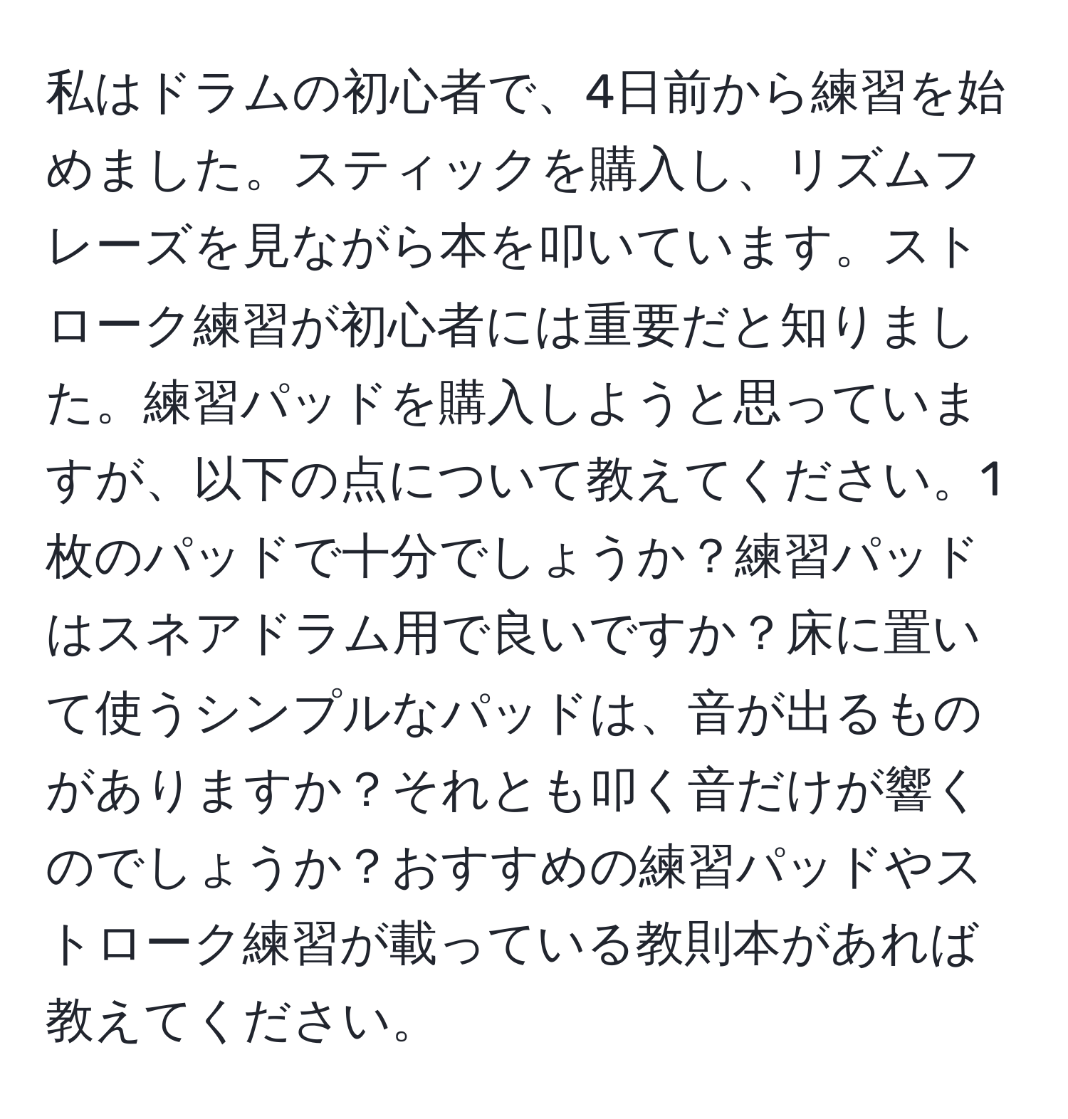 私はドラムの初心者で、4日前から練習を始めました。スティックを購入し、リズムフレーズを見ながら本を叩いています。ストローク練習が初心者には重要だと知りました。練習パッドを購入しようと思っていますが、以下の点について教えてください。1枚のパッドで十分でしょうか？練習パッドはスネアドラム用で良いですか？床に置いて使うシンプルなパッドは、音が出るものがありますか？それとも叩く音だけが響くのでしょうか？おすすめの練習パッドやストローク練習が載っている教則本があれば教えてください。