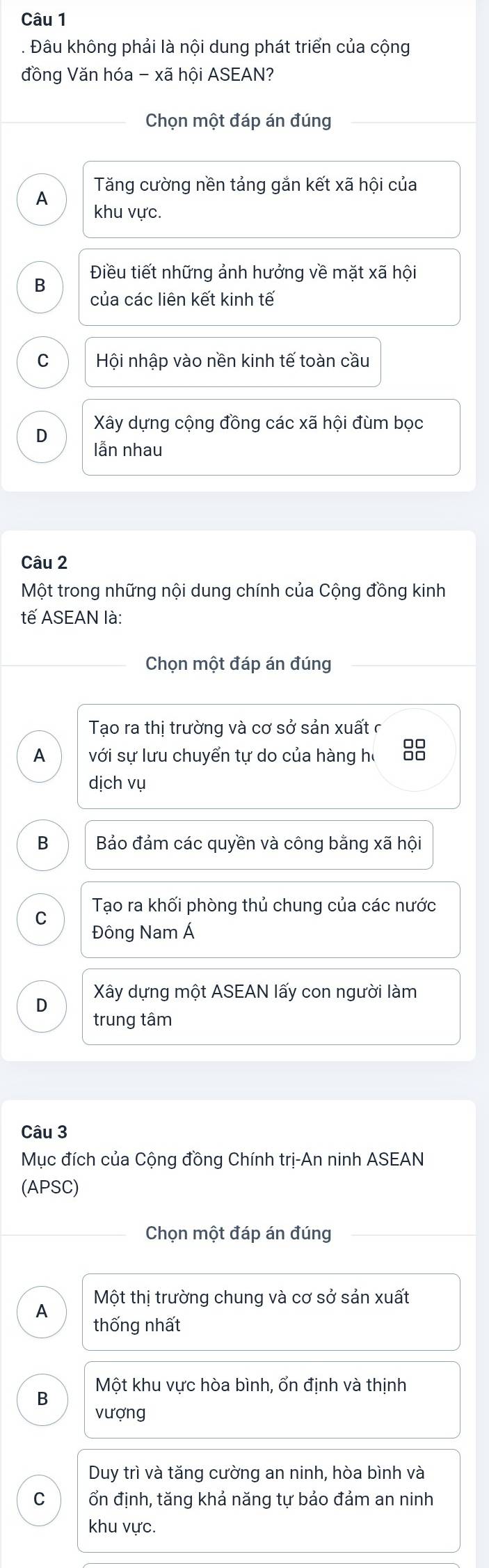 Đâu không phải là nội dung phát triển của cộng
đồng Văn hóa - xã hội ASEAN?
Chọn một đáp án đúng
Tăng cường nền tảng gắn kết xã hội của
A khu vực.
Điều tiết những ảnh hưởng về mặt xã hội
B
của các liên kết kinh tế
C Hội nhập vào nền kinh tế toàn cầu
Xây dựng cộng đồng các xã hội đùm bọc
D
lẫn nhau
Câu 2
Một trong những nội dung chính của Cộng đồng kinh
tế ASEAN là:
Chọn một đáp án đúng
Tạo ra thị trường và cơ sở sản xuất ở
A với sự lưu chuyển tự do của hàng họ
dịch vụ
B Bảo đảm các quyền và công bằng xã hội
C Tạo ra khối phòng thủ chung của các nước
Đông Nam Á
Xây dựng một ASEAN lấy con người làm
D
trung tâm
Câu 3
Mục đích của Cộng đồng Chính trị-An ninh ASEAN
(APSC)
Chọn một đáp án đúng
A Một thị trường chung và cơ sở sản xuất
thống nhất
B Một khu vực hòa bình, ổn định và thịnh
vượng
Duy trì và tăng cường an ninh, hòa bình và
C ổn định, tăng khả năng tự bảo đảm an ninh
khu vực.