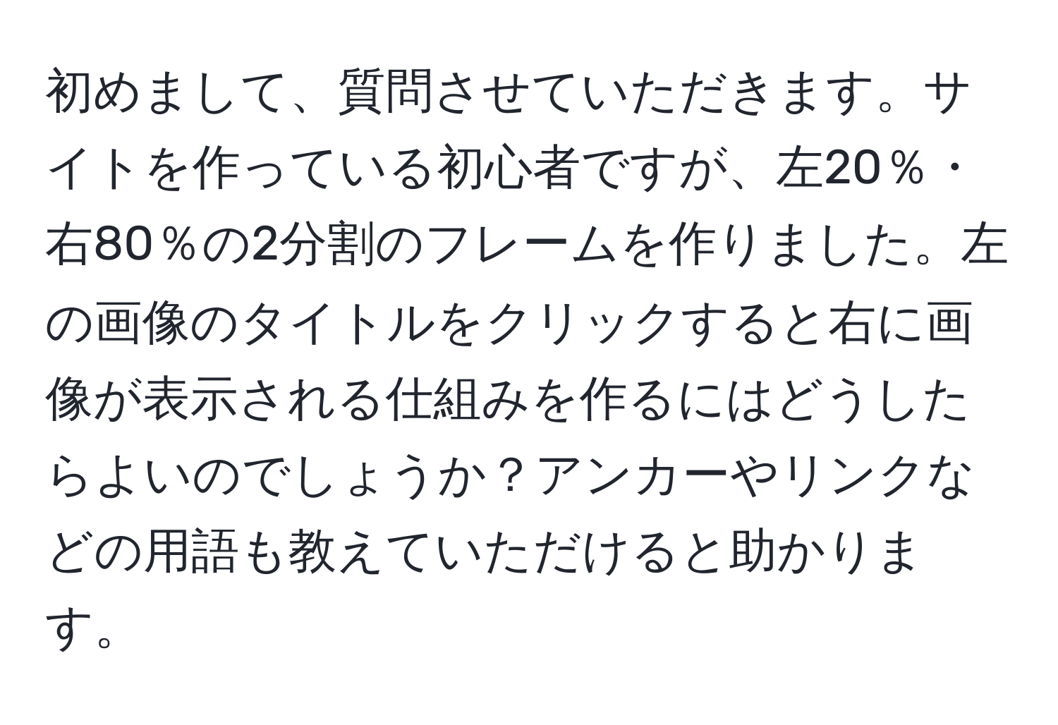 初めまして、質問させていただきます。サイトを作っている初心者ですが、左20％・右80％の2分割のフレームを作りました。左の画像のタイトルをクリックすると右に画像が表示される仕組みを作るにはどうしたらよいのでしょうか？アンカーやリンクなどの用語も教えていただけると助かります。