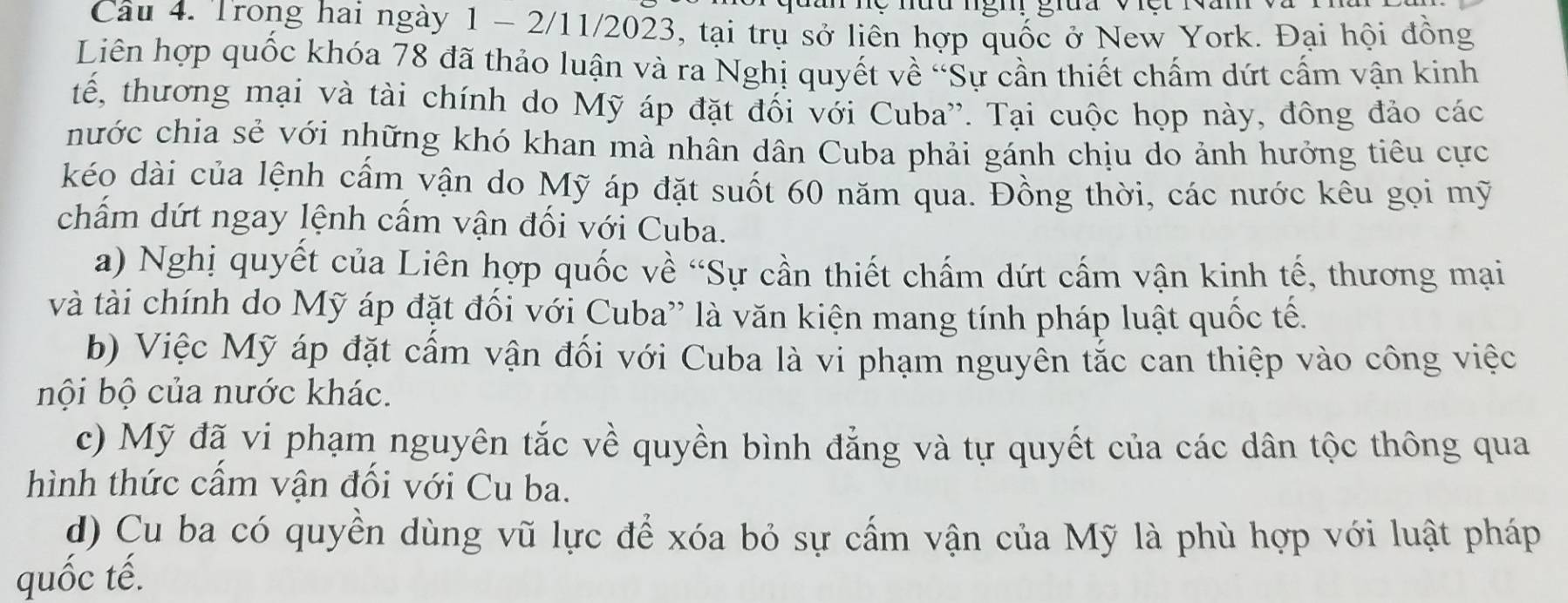 a he nưu ngh , giưa v 
Câu 4. Trong hai ngày 1 - 2/11/2023, tại trụ sở liên hợp quốc ở New York. Đại hội đồng
Liên hợp quốc khóa 78 đã thảo luận và ra Nghị quyết về “Sự cần thiết chấm dứt cấm vận kinh
tế, thương mại và tài chính do Mỹ áp đặt đối với Cuba''. Tại cuộc họp này, đông đảo các
nước chia sẻ với những khó khan mà nhân dân Cuba phải gánh chịu do ảnh hưởng tiêu cực
kéo dài của lệnh cầm vận do Mỹ áp đặt suốt 60 năm qua. Đồng thời, các nước kêu gọi mỹ
chẩm dứt ngay lệnh cấm vận đối với Cuba.
a) Nghị quyết của Liên hợp quốc về “Sự cần thiết chấm dứt cấm vận kinh tế, thương mại
và tài chính do Mỹ áp đặt đối với Cuba” là văn kiện mang tính pháp luật quốc tế.
b) Việc Mỹ áp đặt cấm vận đối với Cuba là vi phạm nguyễn tắc can thiệp vào công việc
nội bộ của nước khác.
c) Mỹ đã vi phạm nguyên tắc về quyền bình đẳng và tự quyết của các dân tộc thông qua
hình thức cầm vận đối với Cu ba.
d) Cu ba có quyền dùng vũ lực để xóa bỏ sự cấm vận của Mỹ là phù hợp với luật pháp
quốc tế.