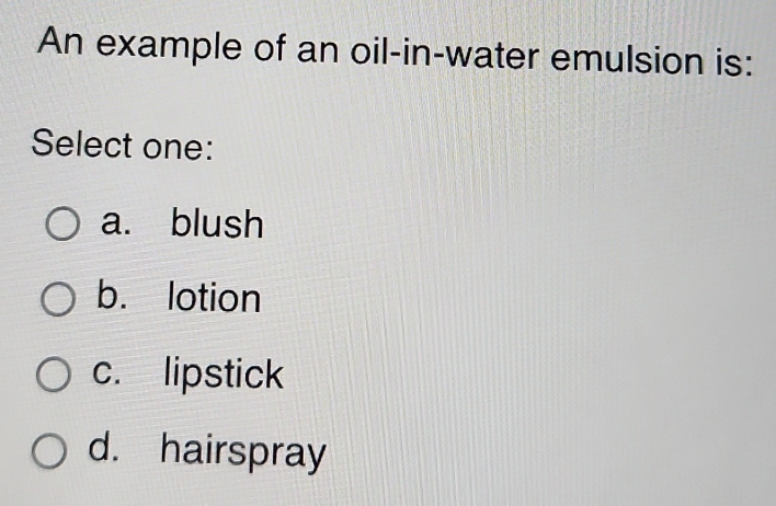 An example of an oil-in-water emulsion is:
Select one:
a. blush
b. lotion
c. lipstick
d. hairspray