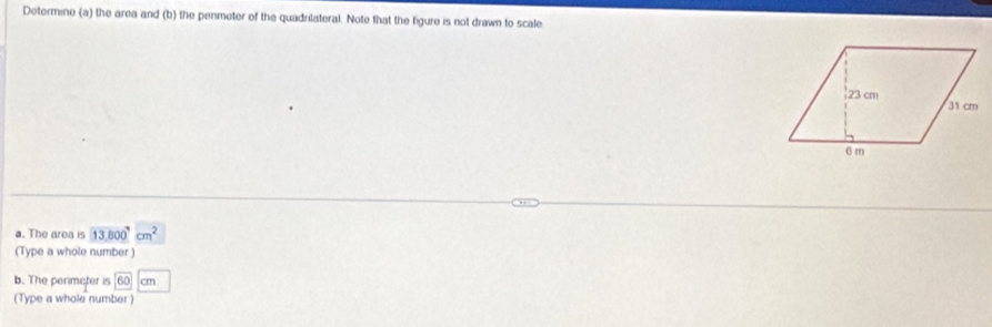 Determine (a) the area and (b) the penmeter of the quadrilateral. Note that the figure is not drawn to scale 
a. The area is 13.800^9cm^2
(Type a whole number ) 
b. The penimeter is 60 cm
(Type a whole number )