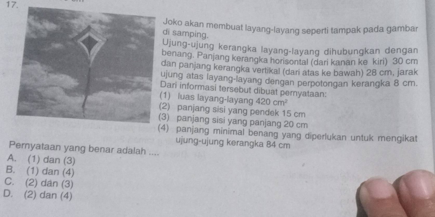 Joko akan membuat layang-layang seperti tampak pada gambar
di samping.
Ujung-ujung kerangka layang-layang dihubungkan dengan
benang. Panjang kerangka horisontal (dari kanan ke kiri) 30 cm
dan panjang kerangka vertikal (dari atas ke bawah) 28 cm, jarak
ujung atas layang-layang dengan perpotongan kerangka 8 cm.
Dari informasi tersebut dibuat pernyataan:
1) luas layang-layang 420cm^2
2) panjang sisi yang pendek 15 cm
3) panjang sisi yang panjang 20 cm
4) panjang minimal benang yang diperlukan untuk mengikat
ujung-ujung kerangka 84 cm
Pernyataan yang benar adalah ....
A. (1) dan (3)
B. (1) dan (4)
C. (2) dan (3)
D. (2) dan (4)