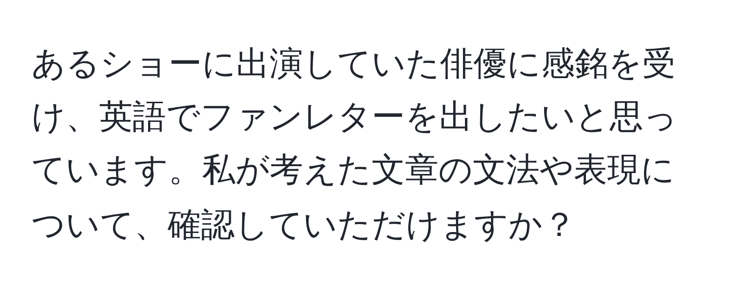 あるショーに出演していた俳優に感銘を受け、英語でファンレターを出したいと思っています。私が考えた文章の文法や表現について、確認していただけますか？