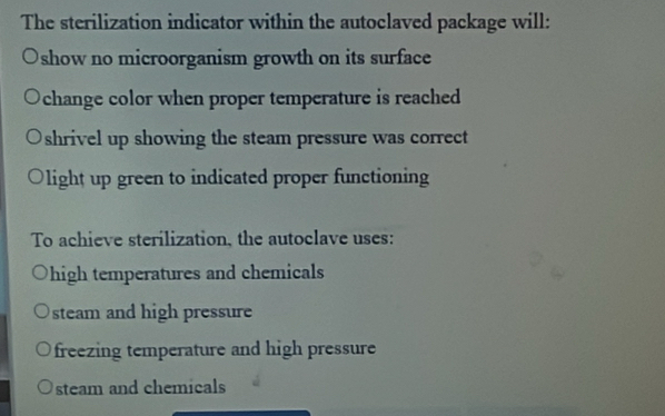 The sterilization indicator within the autoclaved package will:
show no microorganism growth on its surface
change color when proper temperature is reached
shrivel up showing the steam pressure was correct
light up green to indicated proper functioning
To achieve sterilization, the autoclave uses:
high temperatures and chemicals
steam and high pressure
freezing temperature and high pressure
steam and chemicals