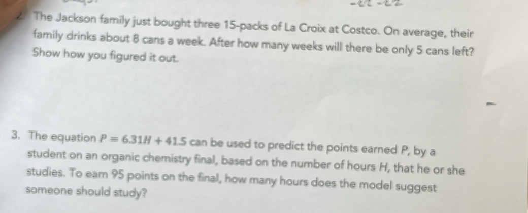 The Jackson family just bought three 15 -packs of La Croix at Costco. On average, their 
family drinks about 8 cans a week. After how many weeks will there be only 5 cans left? 
Show how you figured it out. 
3. The equation P=6.31H+41.5 can be used to predict the points earned P, by a 
student on an organic chemistry final, based on the number of hours H, that he or she 
studies. To earn 95 points on the final, how many hours does the model suggest 
someone should study?