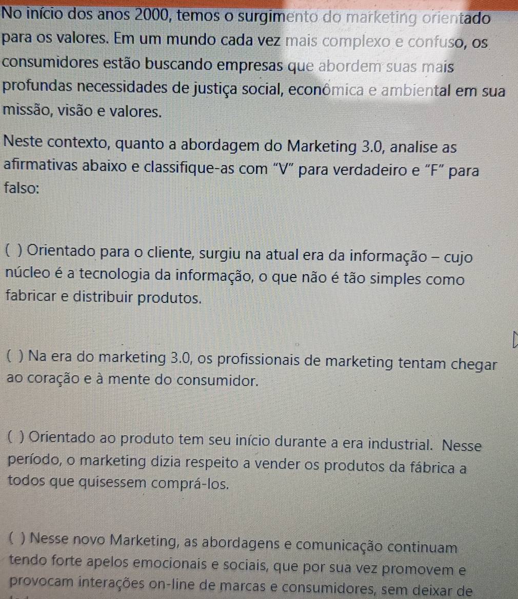 No início dos anos 2000, temos o surgimento do marketing orientado
para os valores. Em um mundo cada vez mais complexo e confuso, os
consumidores estão buscando empresas que abordem suas mais
profundas necessidades de justiça social, econômica e ambiental em sua
missão, visão e valores.
Neste contexto, quanto a abordagem do Marketing 3.0, analise as
afirmativas abaixo e classifique-as com “V” para verdadeiro e “F” para
falso:
( ) Orientado para o cliente, surgiu na atual era da informação - cujo
núcleo é a tecnologia da informação, o que não é tão simples como
fabricar e distribuir produtos.
( ) Na era do marketing 3.0, os profissionais de marketing tentam chegar
ao coração e à mente do consumidor.
( ) Orientado ao produto tem seu início durante a era industrial. Nesse
período, o marketing dizia respeito a vender os produtos da fábrica a
todos que quisessem comprá-los.
( ) Nesse novo Marketing, as abordagens e comunicação continuam
tendo forte apelos emocionais e sociais, que por sua vez promovem e
provocam interações on-line de marcas e consumidores, sem deixar de