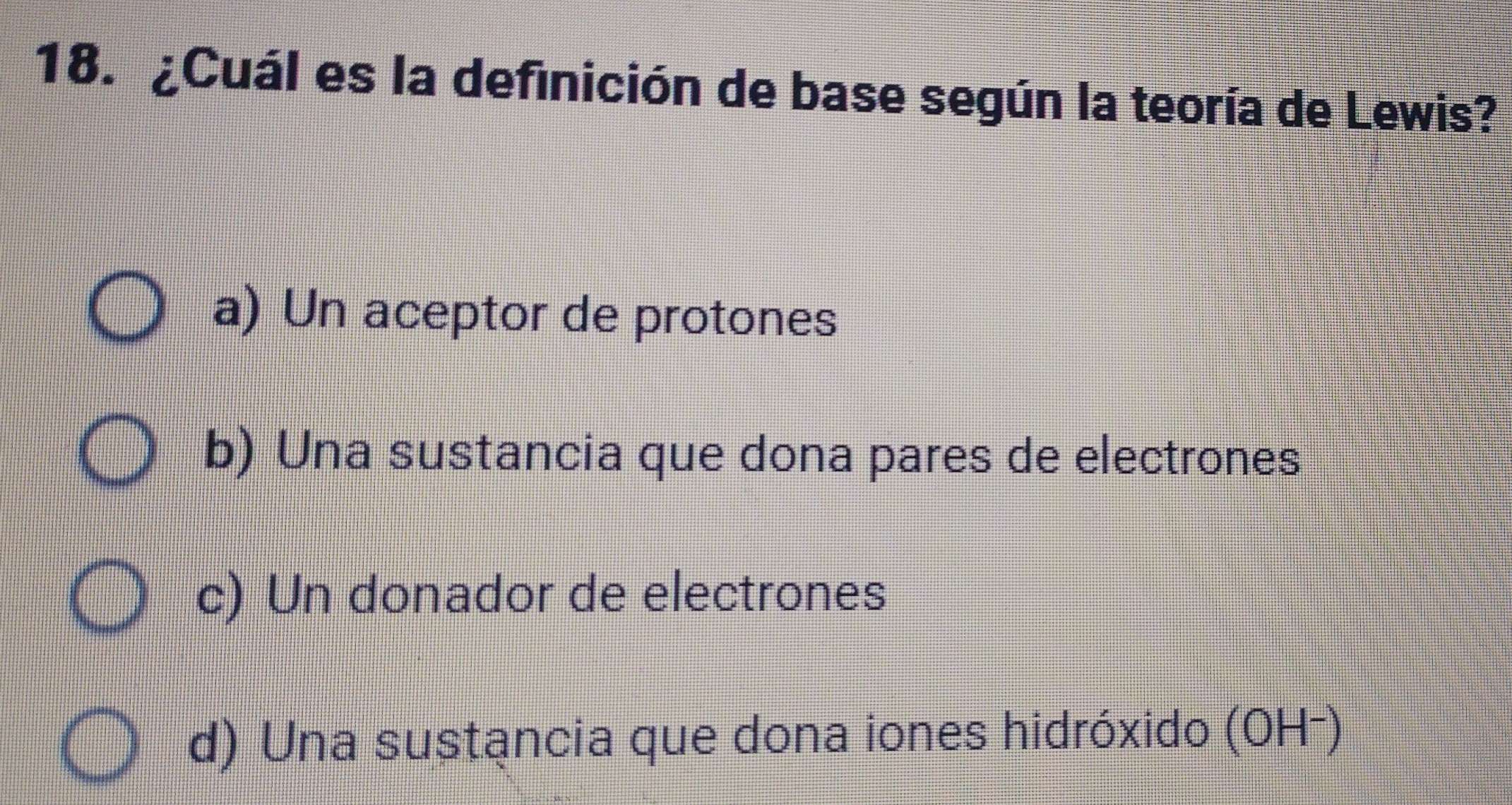 ¿Cuál es la definición de base según la teoría de Lewis?
a) Un aceptor de protones
b) Una sustancia que dona pares de electrones
c) Un donador de electrones
d) Una sustancia que dona iones hidróxido (OH-)