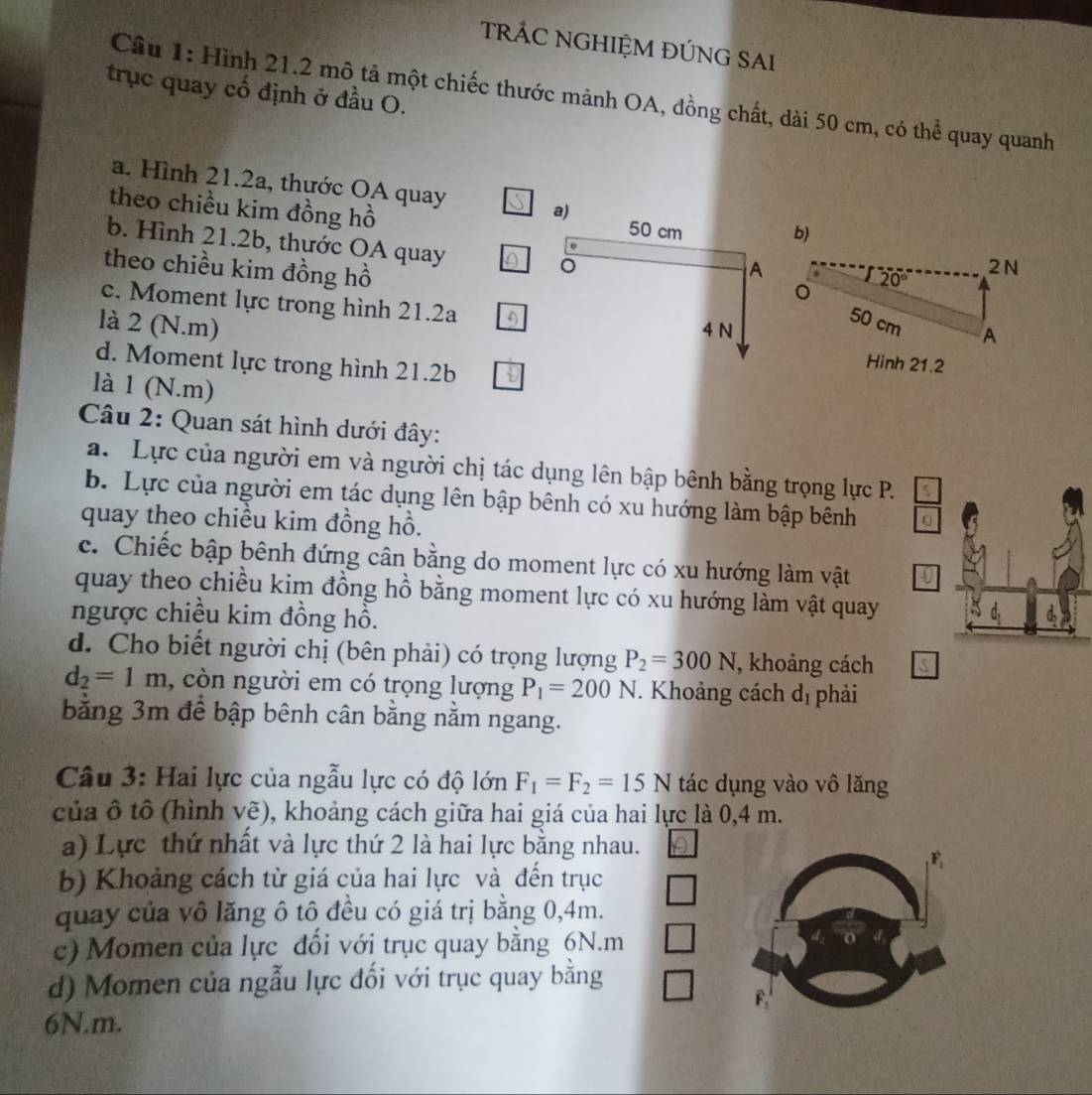 TRÁC NGHIỆM ĐÚNG SAI
trục quay cố định ở đầu O.
Cầu 1: Hình 21.2 mô tả một chiếc thước mảnh OA, đồng chất, dài 50 cm, có thể quay quanh
a. Hình 21.2a, thước OA quay a) b)
theo chiều kim đồng hồ
50 cm
b. Hình 21.2b, thước OA quay 。
theo chiều kim đồng hồ
A
2N
20°
。
c. Moment lực trong hình 21.2a 4
là 2 (N.m) 4 N
50 cm A
d. Moment lực trong hình 21.2b
Hình 21.2
là 1 (N.m)
Câu 2: Quan sát hình dưới đây:
a. Lực của người em và người chị tác dụng lên bập bênh bằng trọng lực P.
b. Lực của người em tác dụng lên bập bênh có xu hướng làm bập bênh
quay theo chiều kim đồng hồ.
c. Chiếc bập bênh đứng cân bằng do moment lực có xu hướng làm vật
quay theo chiều kim đồng hồ bằng moment lực có xu hướng làm vật quay
ngược chiều kim đồng hồ.
d. Cho biết người chị (bên phải) có trọng lượng P_2=300N , khoảng cách
d_2=1m , còn người em có trọng lượng P_1=200N. Khoảng cách d_1 phải
bằng 3m để bập bênh cân bằng nằm ngang.
Câu 3: Hai lực của ngẫu lực có độ lớn F_1=F_2=15N tác dụng vào vô lăng
của ô tô (hình vẽ), khoảng cách giữa hai giá của hai lực là 0,4 m.
a) Lực thứ nhất và lực thứ 2 là hai lực bằng nhau.
F
b) Khoảng cách từ giá của hai lực và đến trục
quay của vô lăng ô tô đều có giá trị bằng 0,4m.
c) Momen của lực đối với trục quay bằng 6N.m
d) Momen của ngẫu lực đối với trục quay bằng
F
6N.m.