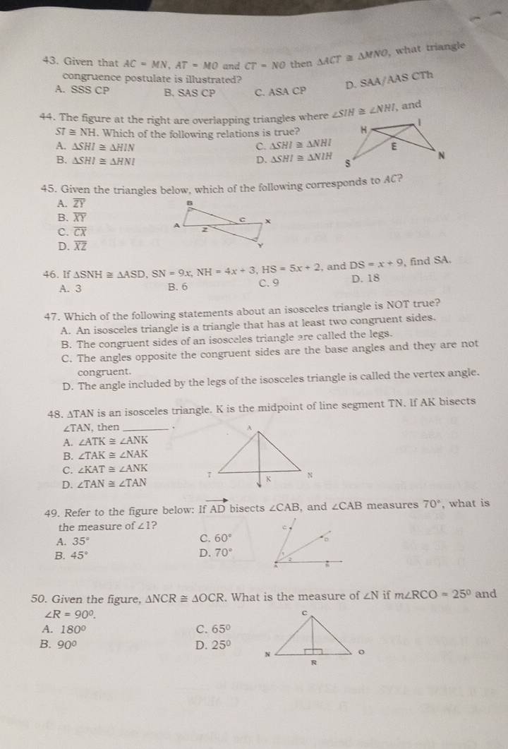 Given that AC=MN,AT=MO and CT=NO then △ ACT≌ △ MNO , what triangle
congruence postulate is illustrated?
D. SAA/AAS CTh
A. SSSCP B, SAS CP C. ASA CP
44. The figure at the right are overlapping triangles where ∠ SIH≌ ∠ NHI , and
ST≌ NH. Which of the following relations is true?
A. △ SHI≌ △ HIN C. △ SHI≌ △ NHI
B. △ SHI≌ △ HNI D. △ SHI≌ △ NIH
45. Given the triangles below, which of the following corresponds to AC?
A. overline ZY
B. overline XY
C. overline CX
D. overline XZ
46. If △ SNH≌ △ ASD,SN=9x,NH=4x+3,HS=5x+2 , and DS=x+9 , find SA.
A. 3 B. 6 C. 9 D. 18
47. Which of the following statements about an isosceles triangle is NOT true?
A. An isosceles triangle is a triangle that has at least two congruent sides.
B. The congruent sides of an isosceles triangle are called the legs.
C. The angles opposite the congruent sides are the base angles and they are not
congruent.
D. The angle included by the legs of the isosceles triangle is called the vertex angle.
48. ∆TAN is an isosceles triangle. K is the midpoint of line segment TN. If AK bisects
∠ TAN , then _.
A. ∠ ATK≌ ∠ ANK
B. ∠ TAK≌ ∠ NAK
C. ∠ KAT≌ ∠ ANK
D. ∠ TAN≌ ∠ TAN
49. Refer to the figure below: I vector AD bisects ∠ CAB , and ∠ CAB measures 70° , what is
the measure of ∠ 1 ?
A. 35°
C. 60°
B. 45°
D. 70°
50. Given the figure, △ NCR≌ △ OCR. What is the measure of ∠ N if m∠ RCO=25° and
∠ R=90°.
A. 180° C. 65°
B. 90° D. 25°