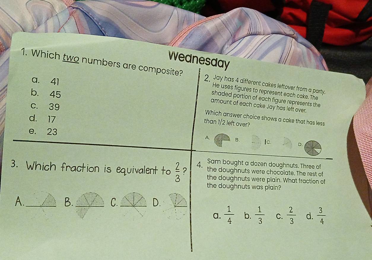 Wednesday
1. Which two numbers are composite? 2. Jay has 4 different cakes leftover from a party.
a. 41
He uses figures to represent each cake. The
b. 45
shaded portion of each figure represents the
c. 39
amount of each cake Jay has left over.
d. 17
Which answer choice shows a cake that has less
than 1/2 left over?
e. 23 B. Ic. D.
A.
Sam bought a dozen doughnuts. Three of
4. the doughnuts were chocolate. The rest of
3. Which fraction is equivalent to  2/3  ? the doughnuts were plain. What fraction of
the doughnuts was plain?
A._
B._
C._
D.
_
a.  1/4  b.  1/3  C.  2/3  d.  3/4 