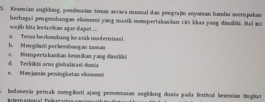 Kesenian angklung, pembuatan tenun secara manual dan pengrajin anyaman bambu merupakan
berbagai pengembangan ekonomi yang masih mempertahankan ciri khas yang dimiliki. Hal ini
wajib kita lestarikan agar dapat ....
a. Terus berkembang ke arah modernisasi
b. Mengikuti perkembangan zaman
c. Mempertahankan keunikan yang dimiliki
d. Terkikis arus globalisasi dunia
e. Menjamin peningkatan ekonomi
5. Indonesia pernah mengikuti ajang pementasan angklung dunia pada festival kesenian tingkat
internasional Pelestarían sen í m us