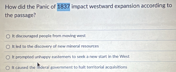 How did the Panic of 1837 impact westward expansion according to
the passage?
It discouraged people from moving west
It led to the discovery of new mineral resources
It prompted unhappy easterners to seek a new start in the West
It caused the rederal government to halt territorial acquisitions