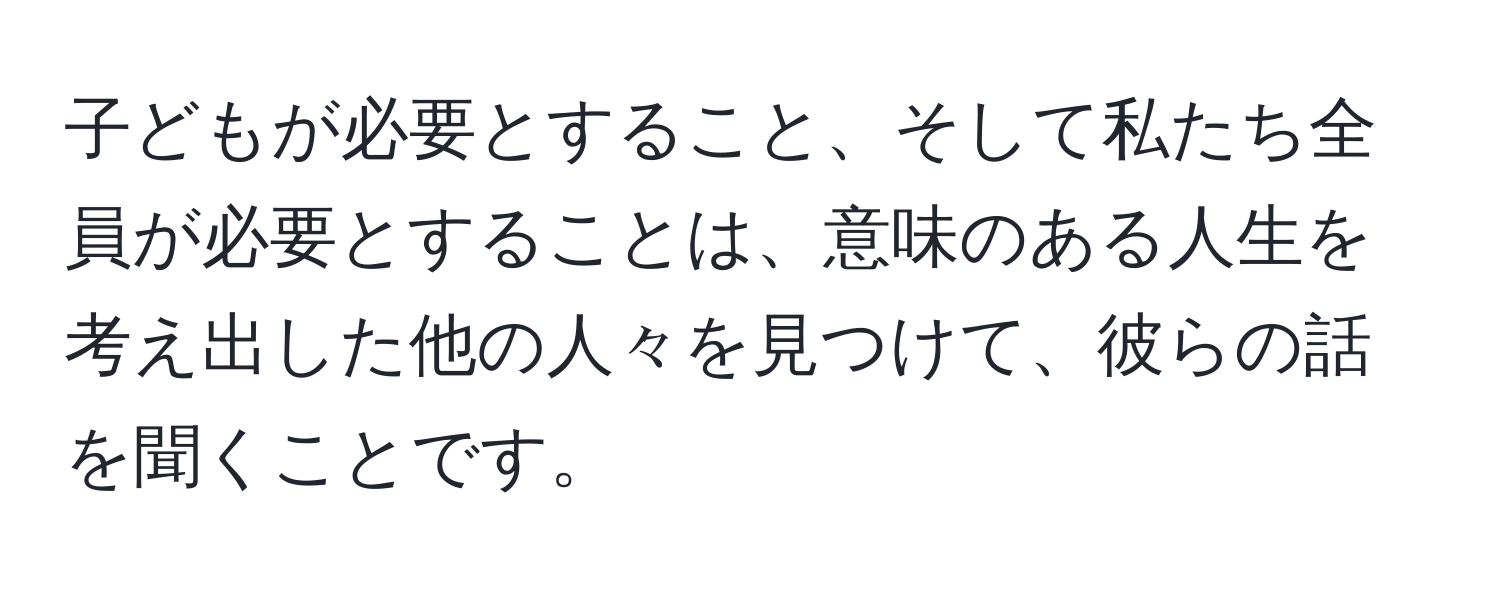 子どもが必要とすること、そして私たち全員が必要とすることは、意味のある人生を考え出した他の人々を見つけて、彼らの話を聞くことです。