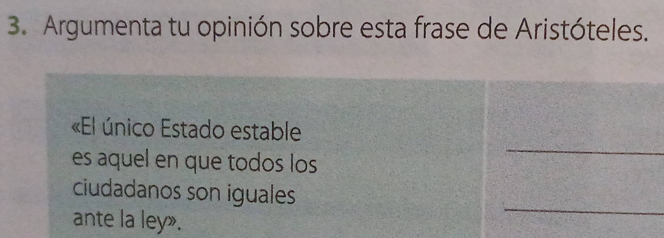 Argumenta tu opinión sobre esta frase de Aristóteles. 
_ 
«El único Estado estable 
es aquel en que todos los 
ciudadanos son iguales 
ante la ley». 
_