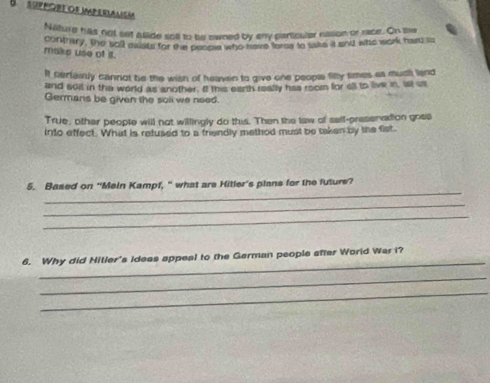 SUPPORE OR IPeRAMSM 
Nature has not set allide sot to be swned by any particular nalion or race. On the 
contrary, the soll eaists for the people who have foree to take it and who work hard to 
make use of it. 
If certainly cannot be the wish of heaven to give one people filty times as much land 
and soil in the world as another. If this earth really has room for ell to live in, ist us 
Germans be given the soll we need. 
True, other people will not willingly do this. Then the taw of sell-preservation goes 
into effect. What is refused to a friendly method must be taken by the fist. 
_ 
5. Based on “Mein Kampf, “ what are Hitler’s plans for the future? 
_ 
_ 
_ 
6. Why did Hitler's ideas appeal to the German people after World Was i? 
_ 
_