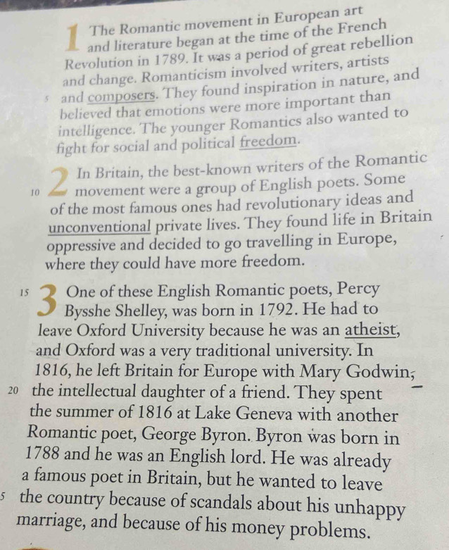 The Romantic movement in European art 
and literature began at the time of the French 
Revolution in 1789. It was a period of great rebellion 
and change. Romanticism involved writers, artists 
§ and composers. They found inspiration in nature, and 
believed that emotions were more important than 
intelligence. The younger Romantics also wanted to 
fight for social and political freedom. 
In Britain, the best-known writers of the Romantic 
10 2 movement were a group of English poets. Some 
of the most famous ones had revolutionary ideas and 
unconventional private lives. They found life in Britain 
oppressive and decided to go travelling in Europe, 
where they could have more freedom. 
One of these English Romantic poets, Percy
15 3 Bysshe Shelley, was born in 1792. He had to 
leave Oxford University because he was an atheist, 
and Oxford was a very traditional university. In 
1816, he left Britain for Europe with Mary Godwin,
20 the intellectual daughter of a friend. They spent 
the summer of 1816 at Lake Geneva with another 
Romantic poet, George Byron. Byron was born in 
1788 and he was an English lord. He was already 
a famous poet in Britain, but he wanted to leave 
5 the country because of scandals about his unhappy 
marriage, and because of his money problems.