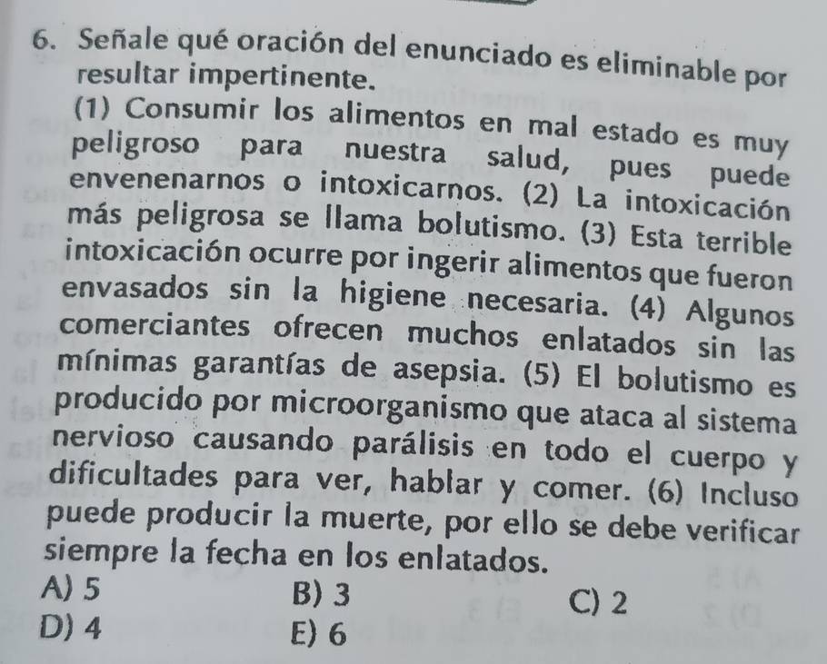 Señale qué oración del enunciado es eliminable por
resultar impertinente.
(1) Consumir los alimentos en mal estado es muy
peligroso para nuestra salud, pues puede
envenenarnos o intoxicarnos. (2) La intoxicación
más peligrosa se llama bolutismo. (3) Esta terrible
intoxicación ocurre por ingerir alimentos que fueron
envasados sin la higiene necesaria. (4) Algunos
comerciantes ofrecen muchos enlatados sin las
mínimas garantías de asepsia. (5) El bolutismo es
producido por microorganismo que ataca al sistema
nervioso causando parálisis en todo el cuerpo y
dificultades para ver, hablar y comer. (6) Incluso
puede producir la muerte, por ello se debe verificar
siempre la fecha en los enlatados.
A) 5 B) 3 C) 2
D) 4 E) 6