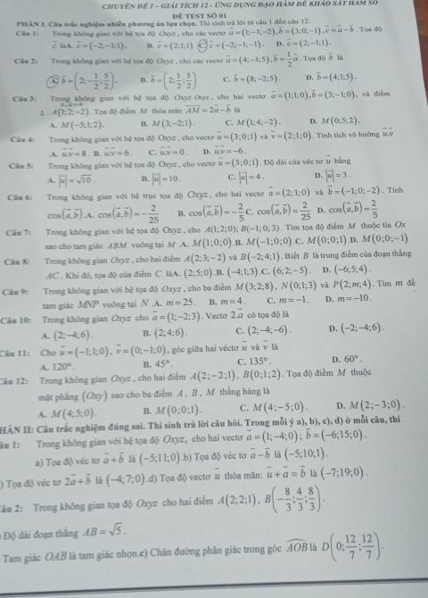 chuyên đê 1 - giải tích 12 - ứng dụng đạo hàm đê khảo sát hàm số
Để tEst số 01
PHAN I Cầu trấc nghiệm nhiều phương án lựa chọn. Thị sinh trả lời từ câu 1 đến câu 12.
Cầm 1: Trong không gian với hệ tọa độ Oxyz , cho các vecto vector a=(1;-1;-2),vector b=(3;0;-1),vector c=vector a-overline b. Tọa độ
overline ciA.overline c=(-2;-1;1). B. overline c=(2;1;1) c hat c=(-2;-1;-1). D. vector c=(2;-1;1).
Cầu 2: Trong không gian với hệ tọa độ Oxyz , cho các vecto vector a=(4;-1;5).overline b= 1/2 vector a. Tọa độ vector b là
overline b=(2;- 1/2 ; 5/2 ). B. overline b=(2; 1/2 ; 5/2 ) C. vector b=(8;-2;5). D. overline b=(4;1;5).
Cầm 3: Trong không gian với hệ tọa độ Oxyz Οyz , cho hai vecto vector a=(1;1;0),vector b=(3;-1;0) và điễm
2. - A(1;2;-2) Tọa độ điểm M thòa mãn overline AM=2overline a-overline b là
A. M(-5;1;2). B. M(3;-2;1). C. M(1;4;-2). D. M(0,5,2).
Câu 4: Trong không gian với hệ tọa độ Oxyz , cho vecto vector u=(3;0;1) và vector v=(2;1;0). Tính tích vô hướng u.v .A. vector u.vector v=8. B. overline uv=6. C. overline MN=0. D. vector uv=-6.
Câu 5: Trong không gian với hệ tọa độ Oxyz , cho vecto vector u=(3;0;1). Độ đài của véc tơ ứ bằng
A. |overline u|=sqrt(10). B. |vector u|=10. C. |vector u|=4. D. |vector u|=3.
Câu 6: Trong không gian với hệ trục tọa độ Oxyz, cho hai vectơ vector a=(2;1;0) và vector b=(-1;0;-2). Tinh
cos (vector a,vector b) .A. cos (vector a,vector b)=- 2/25  B. cos (vector a,vector b)=- 2/5 C.cos (vector a,vector b)= 2/25  D. cos (vector a,vector b)= 2/5 
Câu 7: Trong không gian với hxi a độ O_0= , cho A(1;2;0);B(-1;0;3) Tim tọa độ điểm M thuộc tia Ox
sao cho tam giác ABM vuông tại M.A. M(1;0;0).B. M(-1;0;0) C. M(0;0;1) .D, M(0;0;-1)
Câu 8: Trong không gian Oxyz , cho hai điểm A(2;3;-2) và B(-2;4;1) Biết B là trung điễm của đoạn thắng
AC . Khi đó, tọa độ của điểm C làA. (2;5;0) ,B. (-4;1;3).C.(6;2;-5). D. (-6;5;4).
Câu 9: Trong không gian với hệ tọa độ Oxyz , cho ba điểm M(3;2;8),N(0;1;3) và P(2;m;4). Tìm m đề
tam giác MNP vuông tại N .A. m=25 B. m=4. C. m=-1. D. m=-10.
Câu 10: Trong không gian Oxyz cho overline a=(1;-2;3) , Vecto 2a có tọa độ là
A. (2;-4;6). B. (2;4;6). C. (2;-4;-6). D. (-2;-4;6).
Câu 11: Cho overline u=(-1;1;0),overline v=(0;-1;0) , góc giữa hai vécto overline u và overline v là
A. 120°. B. 45°. C. 135°. D. 60°.
Câu 12: Trong không gian Oxyz , cho hai điểm A(2;-2;1),B(0;1;2). Tọa độ điểm M thuộc
mặt phẳng (Oxy) sao cho ba điểm A , B , M thằng hàng là
A. M(4;5;0). B. M(0;0;1). C. M(4;-5;0). D. M(2;-3;0).
HÀN II: Câu trắc nghiệm đúng sai. Thí sinh trả lời câu hỏi. Trong mỗi ý a), b), c), d) ở mỗi câu, thí
ăm I: Trong không gian với hệ tọa độ Oxyz, cho hai vectơ vector a=(1;-4;0);vector b=(-6;15;0).
a) Tọa độ véc tơ vector a+vector b là (-5;11;0).b) Tọa độ véc tơ vector a-vector b là (-5;10;1).
) Tọa độ véc tơ 2vector a+vector b là (-4;7;0).d) Tọa độ vectơ ư thỏa mãn: vector u+vector a=vector b là (-7;19;0).
2âu 2: Trong không gian tọa độ Oxyz cho hai điểm A(2;2;1),B(- 8/3 ; 4/3 ; 8/3 ).
1 Độ dài đoạn thắng AB=sqrt(5).
Tam giác OAB là tam giác nhọn.c) Chân đường phân giác trong góc widehat AOB là D(0; 12/7 ; 12/7 ).