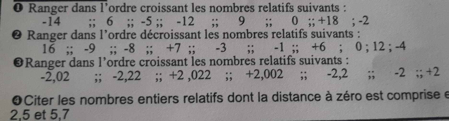 ❶ Ranger dans l’ordre croissant les nombres relatifs suivants :
-14;; 6;; -5;; -12;; 9;; 0;; +18; -2
Ranger dans l'ordre décroissant les nombres relatifs suivants :
16;; -9;; -8;; +7;; -3;; -1;; +6; 0; 12; -4
❸Ranger dans l’ordre croissant les nombres relatifs suivants :
-2,02;; -2,22;; +2 ,022;; +2,002;; -2,2;; -2;; +2
❹Citer les nombres entiers relatifs dont la distance à zéro est comprise e
2, 5 et 5, 7