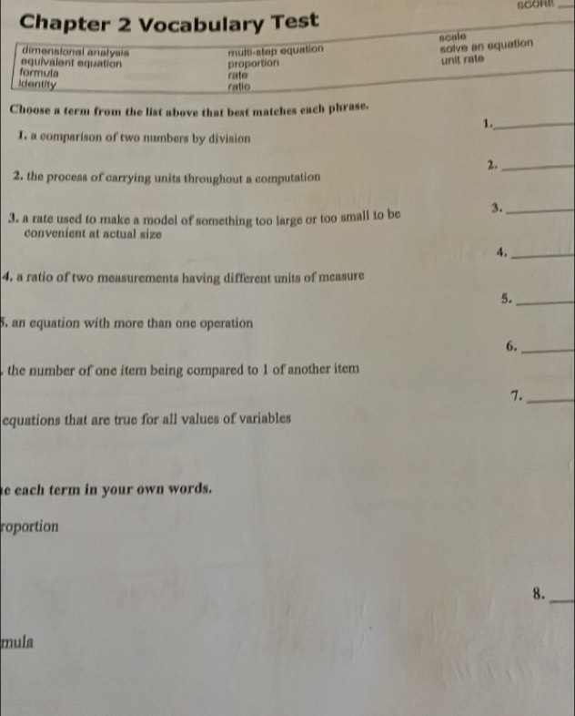 Chapter 2 Vocabulary Test 
scale 
dimensional anatysis multi-step equation 
solve an equation 
equivalent equation proportion 
unit rate 
formula 
Identity ratio rate 
Choose a term from the list above that best matches each phrase. 
1._ 
I. a comparison of two numbers by division 
2._ 
2. the process of carrying units throughout a computation 
3. a rate used to make a model of something too large or too small to be 3._ 
convenient at actual size 
4._ 
4, a ratio of two measurements having different units of measure 
5._ 
5. an equation with more than one operation 
6._ 
the number of one item being compared to 1 of another item 
7._ 
equations that are true for all values of variables 
e each term in your own words. 
roportion 
8._ 
mula