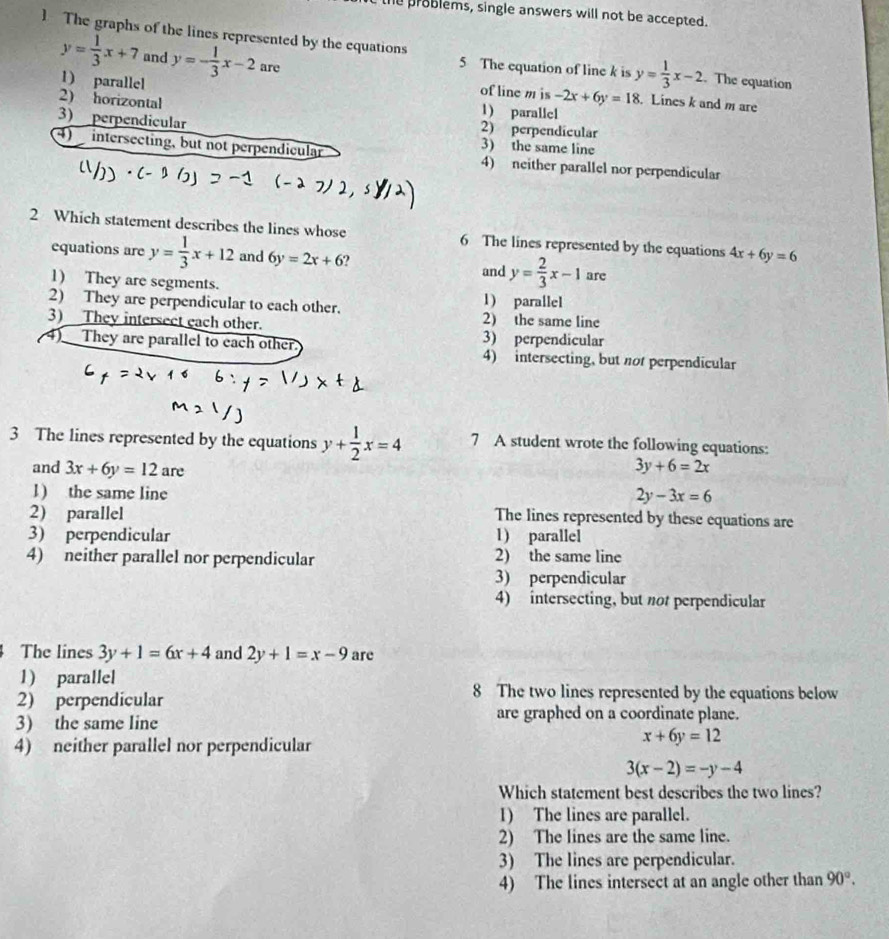 the problems, single answers will not be accepted.
The graphs of the lines represented by the equations y= 1/3 x-2. The equation
y= 1/3 x+7 and y=- 1/3 x-2 are
5 The equation of line k is
1) parallel
of line m is -2x+6y=18. Lines k and m are
2) horizontal
1) parallel
3) perpendicular 2) perpendicular
3) the same line
4) intersecting, but not perpendicular 4) neither parallel nor perpendicular
2 Which statement describes the lines whose 6 The lines represented by the equations 4x+6y=6
equations are y= 1/3 x+12 and 6y=2x+6 ? are
and y= 2/3 x-1
1) They are segments.
1) parallel
2) They are perpendicular to each other. 2) the same line
3) They intersect each other. 3) perpendicular
4)__They are parallel to each other. 4) intersecting, but not perpendicular
3 The lines represented by the equations y+ 1/2 x=4 7 A student wrote the following equations:
and 3x+6y=12 are
3y+6=2x
l) the same line
2y-3x=6
2) parallel
The lines represented by these equations are
3) perpendicular 1) parallei
4) neither parallel nor perpendicular 2) the same line
3) perpendicular
4) intersecting, but not perpendicular
The lines 3y+1=6x+4 and 2y+1=x-9 arc
1) parallel
8 The two lines represented by the equations below
2) perpendicular are graphed on a coordinate plane.
3) the same line
4) neither parallel nor perpendicular
x+6y=12
3(x-2)=-y-4
Which statement best describes the two lines?
1) The lines are parallel.
2) The lines are the same line.
3) The lines are perpendicular.
4) The lines intersect at an angle other than 90°.