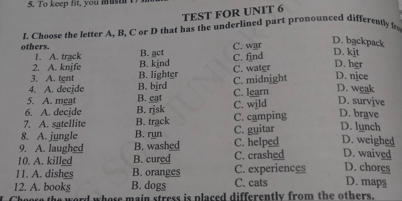 To keep fit, you musth
TEST FOR UNIT 6
I. Choose the letter A, B, C or D that has the underlined part pronounced differently fro
others. C. war
D. backpack
1. A. track B. act
2. A. knife B. kind C. find
D. kit
C. water
D. her
3. A. tent B. lighter D. nice
4. A. decide B. bird C. midnight
5. A. meat B. eat C. learn
D. weak
6. A. decide B. risk C. wild
D. survive
7. A. satellite B. track C. camping
D. brave
8. A. jungle B. run C. guitar
D. lunch
9. A. laughed B. washed C. helped
D. weighed
10. A. killed B. cured C. crashed
D. waived
11. A. dishes B. oranges C. experiences
D. chores
12. A. books B. dogs
C. cats D. maps
Choose the word whose main stress is placed differently from the others.