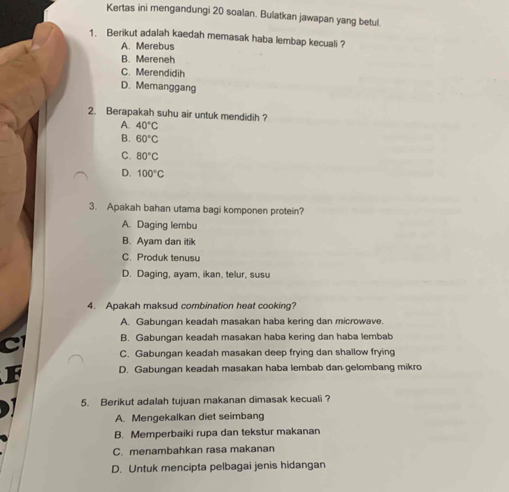 Kertas ini mengandungi 20 soalan. Bulatkan jawapan yang betul.
1. Berikut adalah kaedah memasak haba lembap kecuali ?
A. Merebus
B. Mereneh
C. Merendidih
D. Memanggang
2. Berapakah suhu air untuk mendidih ?
A. 40°C
B. 60°C
C. 80°C
D. 100°C
3. Apakah bahan utama bagi komponen protein?
A. Daging lembu
B. Ayam dan itik
C. Produk tenusu
D. Daging, ayam, ikan, telur, susu
4. Apakah maksud combination heat cooking?
A. Gabungan keadah masakan haba kering dan microwave.
B. Gabungan keadah masakan haba kering dan haba lembab
C. Gabungan keadah masakan deep frying dan shallow frying
D. Gabungan keadah masakan haba lembab dan gelombang mikro
5. Berikut adalah tujuan makanan dimasak kecuali ?
A. Mengekalkan diet seimbang
B. Memperbaiki rupa dan tekstur makanan
C. menambahkan rasa makanan
D. Untuk mencipta pelbagai jenis hidangan