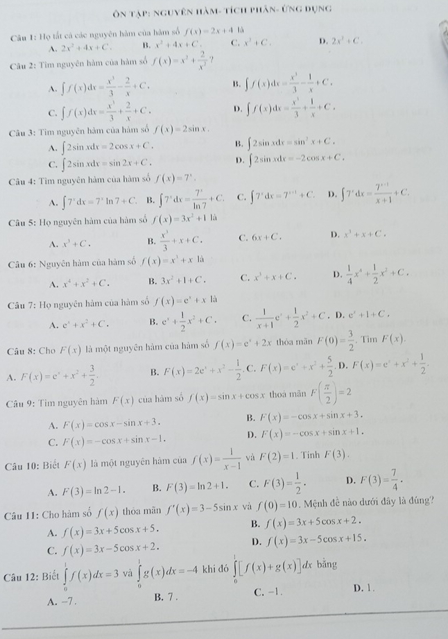 ôn Tập: nguyên hàm- tích phân- ứng dụng
Câu 1: Họ tất cả các nguyên hàm của hàm số f(x)=2x+4 là
A. 2x^2+4x+C. B. x^2+4x+C. C. x^2+C. D. 2x^2+C.
Câu 2: Tìm nguyên hàm của hàm số f(x)=x^2+ 2/x^2  ？
A. ∈t f(x)dx= x^3/3 - 2/x +C.
B. ∈t f(x)dx= x^3/3 - 1/x +C.
C. ∈t f(x)dx= x^3/3 + 2/x +C. D. ∈t f(x)dx= x^3/3 + 1/x +C.
Câu 3: Tìm nguyên hàm của hàm số f(x)=2sin x.
A. ∈t 2sin xdx=2cos x+C.
B. ∈t 2sin xdx=sin^2x+C.
C. ∈t 2sin xdx=sin 2x+C.
D. ∈t 2sin xdx=-2cos x+C.
Câu 4: Tìm nguyên hàm của hàm số f(x)=7^x.
A. ∈t 7^xdx=7^xln 7+C. B. ∈t 7^xdx= 7^x/ln 7 +C. C. ∈t 7^xdx=7^(x+1)+C. D. ∈t 7^xdx= (7^(x+1))/x+1 +C.
Câu 5: Họ nguyên hàm của hàm số f(x)=3x^2+11i
A. x^3+C. B.  x^3/3 +x+C. C. 6x+C. D. x^3+x+C.
Câu 6: Nguyên hàm của hàm số f(x)=x^3+x1a
A. x^4+x^2+C. B. 3x^2+1+C. C. x^3+x+C. D.  1/4 x^4+ 1/2 x^2+C.
Câu 7: Họ nguyên hàm của hàm số f(x)=e^x+x là
A. e^x+x^2+C. B. e^x+ 1/2 x^2+C. C.  1/x+1 e^x+ 1/2 x^2+C. D. e^x+1+C.
Câu 8: Cho F(x) là một nguyên hàm của hàm số f(x)=e^x+2x thóa mãn F(0)= 3/2 . Tim F(x).
A. F(x)=e^x+x^2+ 3/2 . B. F(x)=2e^x+x^2- 1/2 . C. F(x)=e^x+x^2+ 5/2 .D.F(x)=e^x+x^2+ 1/2 .
Câu 9: Tìm nguyên hàm F(x) của hàm số f(x)=sin x+cos x thoá mãn F( π /2 )=2
A. F(x)=cos x-sin x+3.
B. F(x)=-cos x+sin x+3.
C. F(x)=-cos x+sin x-1.
D. F(x)=-cos x+sin x+1.
Câu 10: Biết F(x) là một nguyên hàm của f(x)= 1/x-1  và F(2)=1. Tinh F(3).
A. F(3)=ln 2-1. B. F(3)=ln 2+1. C. F(3)= 1/2 · D. F(3)= 7/4 .
Câu 11: Cho hàm số f(x) thóa mãn f'(x)=3-5sin x và f(0)=10 Mệnh đề nào dưới đây là đúng?
A. f(x)=3x+5cos x+5.
B. f(x)=3x+5cos x+2.
C. f(x)=3x-5cos x+2.
D. f(x)=3x-5cos x+15.
Câu 12: Biết ∈tlimits _0^1f(x)dx=3 và ∈tlimits _0^1g(x)dx=-4 khi đó ∈tlimits _0^1[f(x)+g(x)]dx bằng
A. -7 . B. 7 . C. -1. D. 1 .