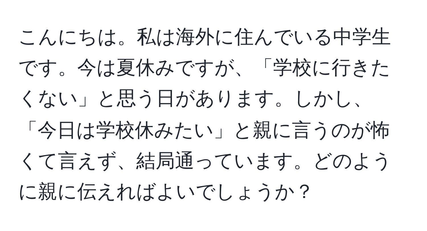 こんにちは。私は海外に住んでいる中学生です。今は夏休みですが、「学校に行きたくない」と思う日があります。しかし、「今日は学校休みたい」と親に言うのが怖くて言えず、結局通っています。どのように親に伝えればよいでしょうか？