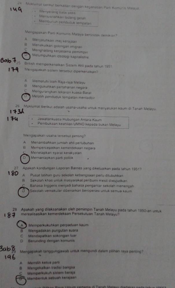 Makluitut benkuï berkaitan dengan keganasan Part: Komunis Malayá
Menyerang balai polis
Merusnahkan ladang getäh
Membunun penduduk tempatan
Mengapakan Parti Komunis Malaya bertindak demikian?
A Menjatuhkan imej kerajaan
B Menakutkan gölorgan ımigran
C Menghalang keŋasama pemimpin
D      Melumpuhkan ideologi kapitalisme
British memperkenaïkan Sistem Ahli pada tahun 1951
Mengapakah sistem tersebüt diperkenalkan'
A Mematuhi titah Raja-raja Melayu
B Mengukuhkan pertahanan negära
C Mengurangkan tekanan kuasa Barat
D  Melatih perduduk tempatan mentadbn
26 Makiumät berikuš adalah usaha-usaha untuk menyatukan kaum di Tanah Melayu
Jawatankuasa Hubungán Antara Kaum
Pembukaan keahiian UMNO kepada bukan Melayu
Mengapakah usaha tersebut penting?
A Menambahkan jumiah ahli pertubuhan
B Mempercepätkan kemerdekaan negara
C Menelapkan syaral kerakyalan
D Memantapkan parti politik
7 Apakah kandungan Laporan Barnes yang dikeluarkan pada tahun 1951?
A Pusat Jatihan guru sekolah kebangsaan perlu ditubuhkan
B Sekolah khas untuk masyarakat peribumi mesti diwujudkan
C Bahasa Inggerís menjadi bahasa pengantar sekolah menençah
D Sekolah vernakulär dibenarkan beroperasi untuk semua kaum
28 Apakah yang dilaksanakan oleh pemimpin Tanah Melayu pada tahun 1950-an untuk
merealisasikan kemerdekaan Persekutuan Tanah Melayu?
A   Memperkükühkan perpaduan kaum
B Mengadakan pungutan suara
C Mendapatkan sokongan luar
O Berunding dengan komunis
Mengapakah tanggungjawab untuk mengundi dalam pilihan raya penting?
A Memilih ketua parti
B Mengekalkan tradisi bangsa
C Memperkukuh sistem beraja
Membenluk sebuah kerajaan
e e   Reus Uœun pertema di Tanah Melau di s d a n