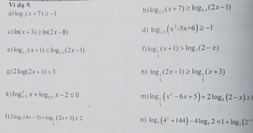 Ví dụ 9. 
a) log _3(x+7)≥ -1
b) log _0.5(x+7)≥ log _0.5(2x-1)
c ) ln (x+3)≥ ln (2x-8)
d) log _0.5(x^2-5x+6)≥ -1
e) log _0.3(x+1)≤ log _0.3(2x-1) f) log _ 1/7 (x+1)>log _7(2-x)
g) 2log (2x+1)>3 h) log _ 1/5 (2x-1)≥ log _ 1/5 (x+3)
k) log _(0.5)^2x+log _0.5x-2≤ 0
m) log _ 1/3 (x^2-6x+5)+2log _3(2-x)≥
D 2log _3(4x-3)+log _ 1/3 (2x+3)≤ 2
n) log _5(4^x+144)-4log _52<1+log _5(2^(x-1)