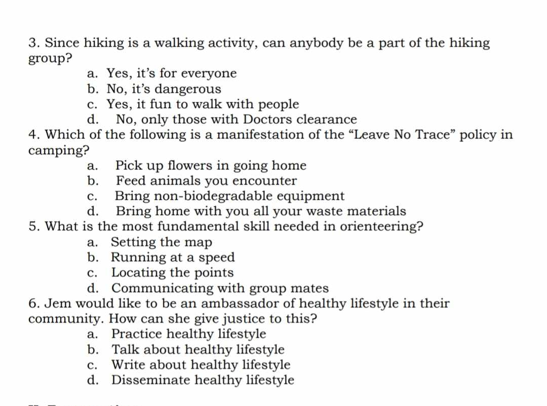 Since hiking is a walking activity, can anybody be a part of the hiking
group?
a. Yes, it’s for everyone
b. No, it’s dangerous
c. Yes, it fun to walk with people
d. No, only those with Doctors clearance
4. Which of the following is a manifestation of the “Leave No Trace” policy in
camping?
a. Pick up flowers in going home
b. Feed animals you encounter
c. Bring non-biodegradable equipment
d. Bring home with you all your waste materials
5. What is the most fundamental skill needed in orienteering?
a. Setting the map
b. Running at a speed
c. Locating the points
d. Communicating with group mates
6. Jem would like to be an ambassador of healthy lifestyle in their
community. How can she give justice to this?
a. Practice healthy lifestyle
b. Talk about healthy lifestyle
c. Write about healthy lifestyle
d. Disseminate healthy lifestyle