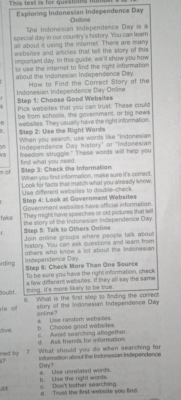 This text is for questions numb
Exploring Indonesian Independence Day
Online
The Indonesian Independence Day is a
special day in our country's history. You can learn
all about it using the internet. There are many
websites and articles that tell the story of this
important day. In this guide, we'll show you how
to use the internet to find the right information
about the Indonesian Independence Day.
How to Find the Correct Story of the
Indonesian Independence Day Online
r Step 1: Choose Good Websites
s Pick websites that you can trust. These could
be from schools, the government, or big news
e websites. They usually have the right information.
e Step 2 : Use the Right Words
When you search, use words like "Indonesian
n Independence Day history” or “Indonesian
VS freedom struggle." These words will help you
find what you need.
nof Step 3: Check the Information
When you find information, make sure it's correct.
Look for facts that match what you already know.
Use different websites to double-check.
Step 4: Look at Government Websites
Government websites have official information.
fake They might have speeches or old pictures that tell
the story of the Indonesian Independence Day.
r. Step 5: Talk to Others Online
Join online groups where people talk about
history. You can ask questions and learn from
others who know a lot about the Indonesian
Independence Day.
rding
Step 6: Check More Than One Source
To be sure you have the right information, check
a few different websites. If they all say the same
doubt. thing, it's more likely to be true.
6. What is the first step to finding the correct
le of story of the Indonesian Independence Day
online?
a. Use random websites.
tive. b. Choose good websites.
c. Avoid searching altogether.
d. Ask friends for information.
ned by 7. What should you do when searching for
?
information about the Indonesian Independence
Day?
a. Use unrelated words.
b. Use the right words.
abt. c. Don't bother searching.
d. Trust the first website you find.