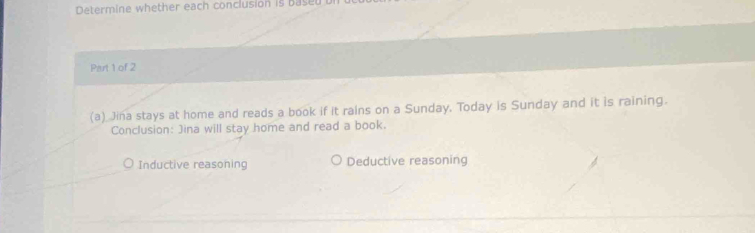 Determine whether each conclusion is based 
Part 1 of 2
(a) Jina stays at home and reads a book if it rains on a Sunday. Today is Sunday and it is raining.
Conclusion: Jina will stay home and read a book.
Inductive reasoning Deductive reasoning