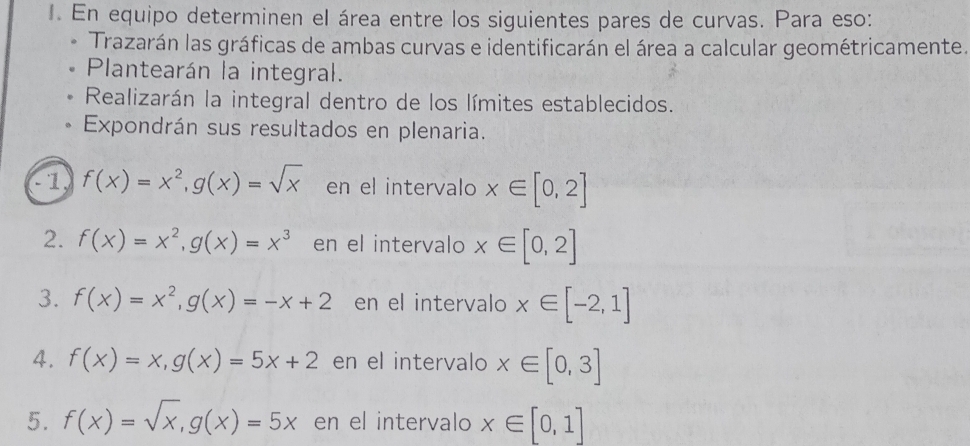 En equipo determinen el área entre los siguientes pares de curvas. Para eso: 
Trazarán las gráficas de ambas curvas e identificarán el área a calcular geométricamente. 
Plantearán la integral. 
Realizarán la integral dentro de los límites establecidos. 
Expondrán sus resultados en plenaria. 
a f(x)=x^2, g(x)=sqrt(x) en el intervalo x∈ [0,2]
2. f(x)=x^2, g(x)=x^3 en el intervalo x∈ [0,2]
3. f(x)=x^2, g(x)=-x+2 en el intervalo x∈ [-2,1]
4. f(x)=x, g(x)=5x+2 en el intervalo x∈ [0,3]
5. f(x)=sqrt(x), g(x)=5x en el intervalo x∈ [0,1]