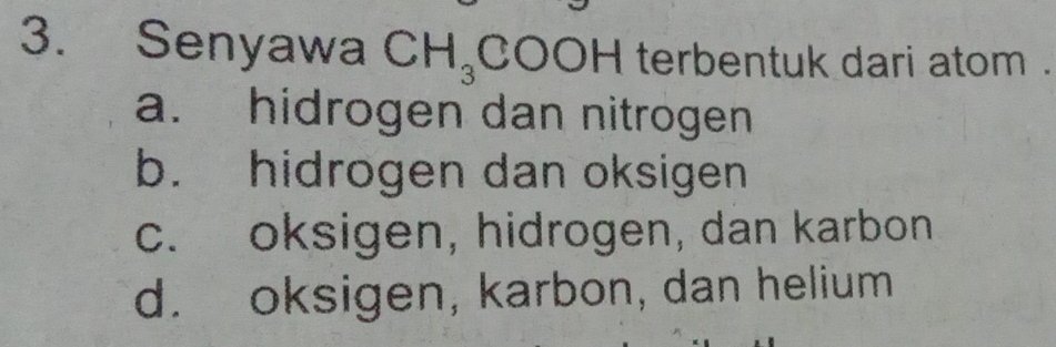 Senyawa CH_3 t COOH terbentuk dari atom .
a. hidrogen dan nitrogen
b. hidrogen dan oksigen
c. oksigen, hidrogen, dan karbon
d. oksigen, karbon, dan helium