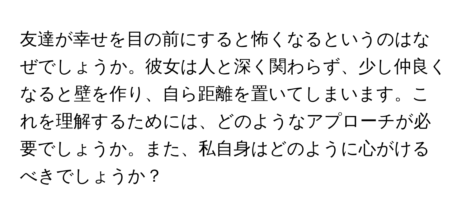 友達が幸せを目の前にすると怖くなるというのはなぜでしょうか。彼女は人と深く関わらず、少し仲良くなると壁を作り、自ら距離を置いてしまいます。これを理解するためには、どのようなアプローチが必要でしょうか。また、私自身はどのように心がけるべきでしょうか？