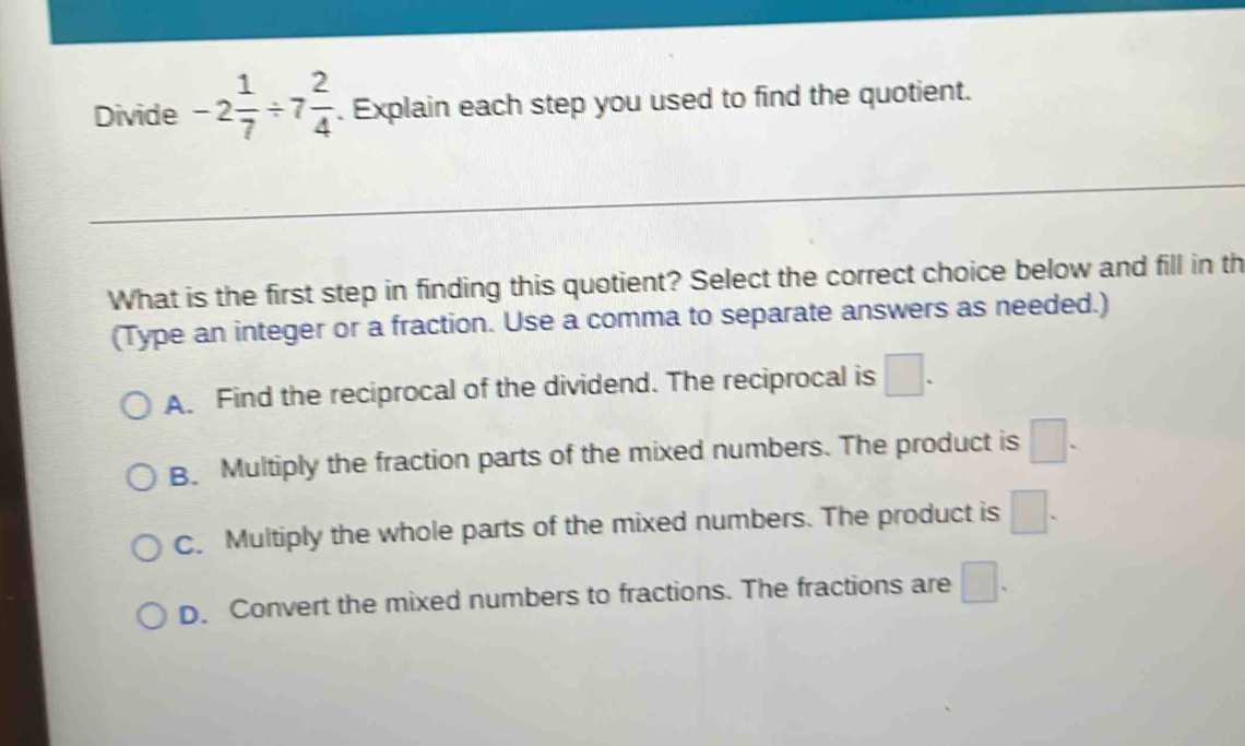 Divide -2 1/7 / 7 2/4 . Explain each step you used to find the quotient.
What is the first step in finding this quotient? Select the correct choice below and fill in th
(Type an integer or a fraction. Use a comma to separate answers as needed.)
A. Find the reciprocal of the dividend. The reciprocal is □.
B. Multiply the fraction parts of the mixed numbers. The product is □.
C. Multiply the whole parts of the mixed numbers. The product is □.
D. Convert the mixed numbers to fractions. The fractions are □.