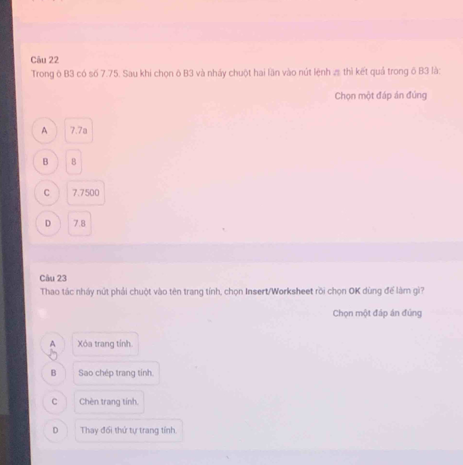 Trong ô B3 có số 7.75. Sau khi chọn ô B3 và nháy chuột hai lần vào nút lệnh thì kết quả trong ô B3 là:
Chọn một đáp án đúng
A 7.7a
B 8
C 7.7500
D 7.8
Câu 23
Thao tác nháy nút phải chuột vào tên trang tính, chọn Insert/Worksheet rồi chọn OK dùng đế làm gì?
Chọn một đáp án đúng
A Xỏa trang tính.
B Sao chép trang tính,
C Chèn trang tính.
D Thay đối thứ tự trang tính.