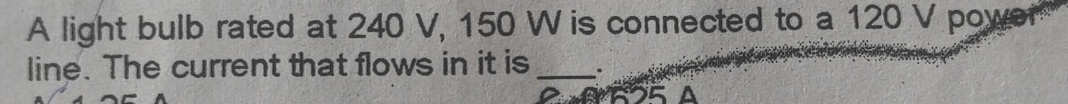 A light bulb rated at 240 V, 150 W is connected to a 120 V power 
line. The current that flows in it is _.