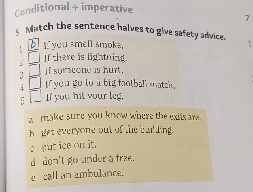 Conditional + imperative 
7 
5 Match the sentence halves to give safety advice. 
1 If you smell smoke, 1 
2 If there is lightning, 
3 If someone is hurt, 
4 If you go to a big football match, 
5 If you hit your leg, 
a make sure you know where the exits are. 
b get everyone out of the building. 
c put ice on it. 
d don’t go under a tree. 
e call an ambulance.