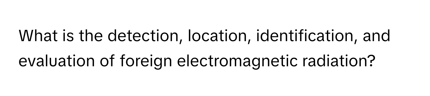 What is the detection, location, identification, and evaluation of foreign electromagnetic radiation?