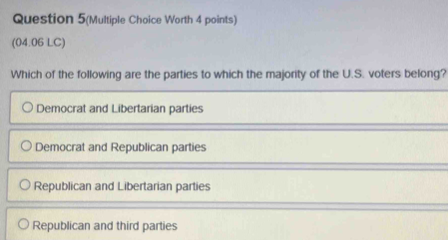 Question 5(Multiple Choice Worth 4 points)
(04.06 LC)
Which of the following are the parties to which the majority of the U.S. voters belong?
Democrat and Libertarian parties
Democrat and Republican parties
Republican and Libertarian parties
Republican and third parties